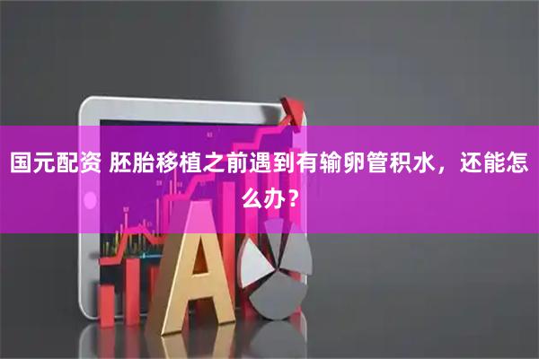 国元配资 胚胎移植之前遇到有输卵管积水，还能怎么办？