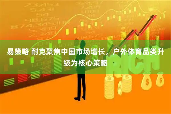 易策略 耐克聚焦中国市场增长，户外体育品类升级为核心策略