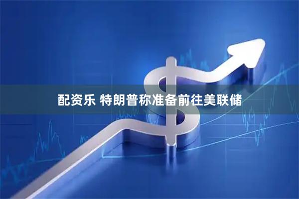 配资乐 特朗普称准备前往美联储
