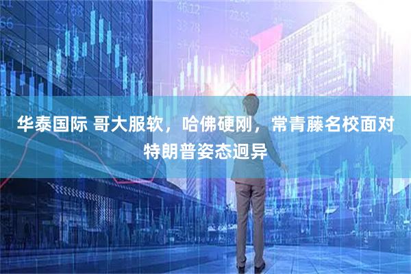 华泰国际 哥大服软，哈佛硬刚，常青藤名校面对特朗普姿态迥异