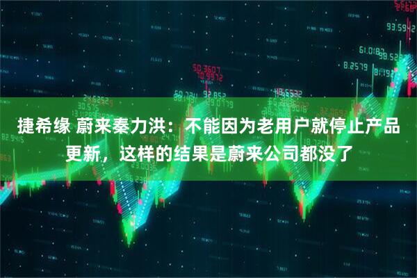 捷希缘 蔚来秦力洪：不能因为老用户就停止产品更新，这样的结果是蔚来公司都没了