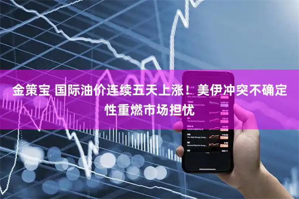 金策宝 国际油价连续五天上涨！美伊冲突不确定性重燃市场担忧