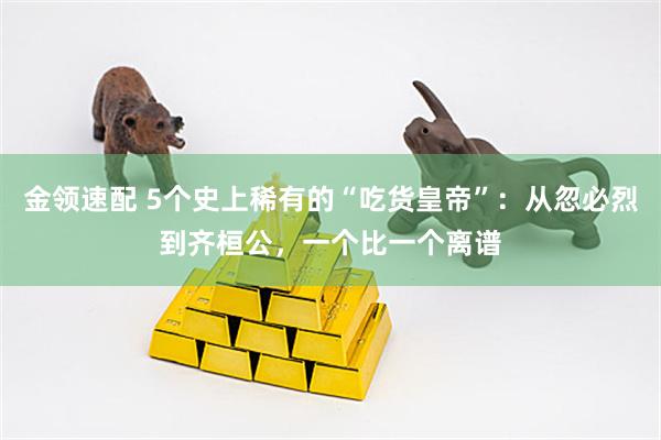 金领速配 5个史上稀有的“吃货皇帝”：从忽必烈到齐桓公，一个比一个离谱