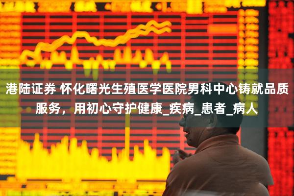 港陆证券 怀化曙光生殖医学医院男科中心铸就品质服务，用初心守护健康_疾病_患者_病人