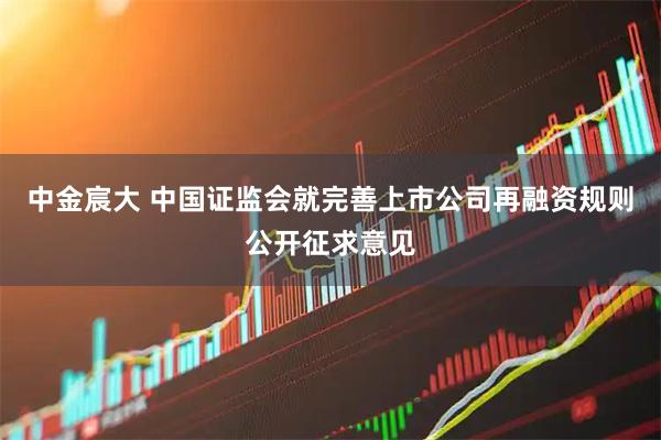 中金宸大 中国证监会就完善上市公司再融资规则公开征求意见