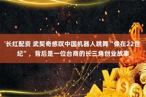 长红配资 武契奇感叹中国机器人跳舞“像在22世纪”，背后是一位台商的长三角创业故事