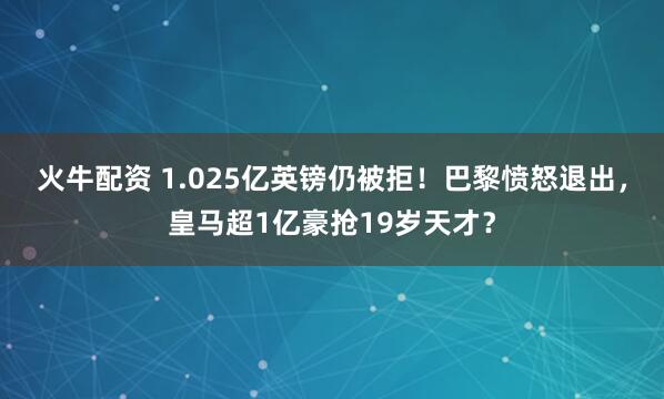 火牛配资 1.025亿英镑仍被拒！巴黎愤怒退出，皇马超1亿豪抢19岁天才？