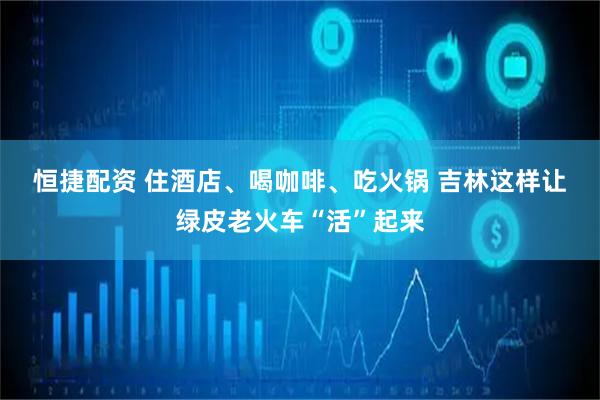 恒捷配资 住酒店、喝咖啡、吃火锅 吉林这样让绿皮老火车“活”起来