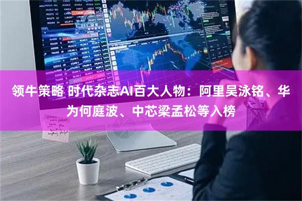 领牛策略 时代杂志AI百大人物：阿里吴泳铭、华为何庭波、中芯梁孟松等入榜
